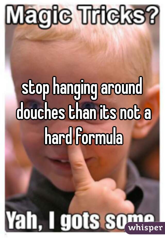 stop hanging around douches than its not a hard formula