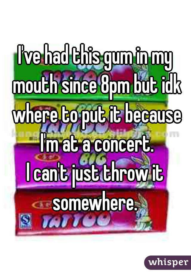 I've had this gum in my mouth since 8pm but idk where to put it because I'm at a concert.
I can't just throw it somewhere. 