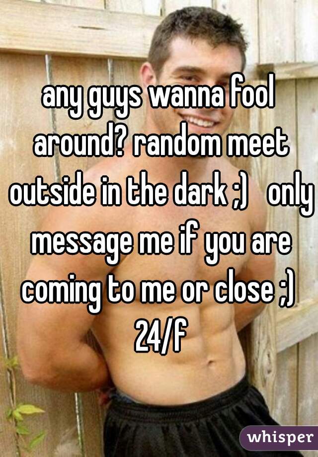 any guys wanna fool around? random meet outside in the dark ;)   only message me if you are coming to me or close ;)  24/f