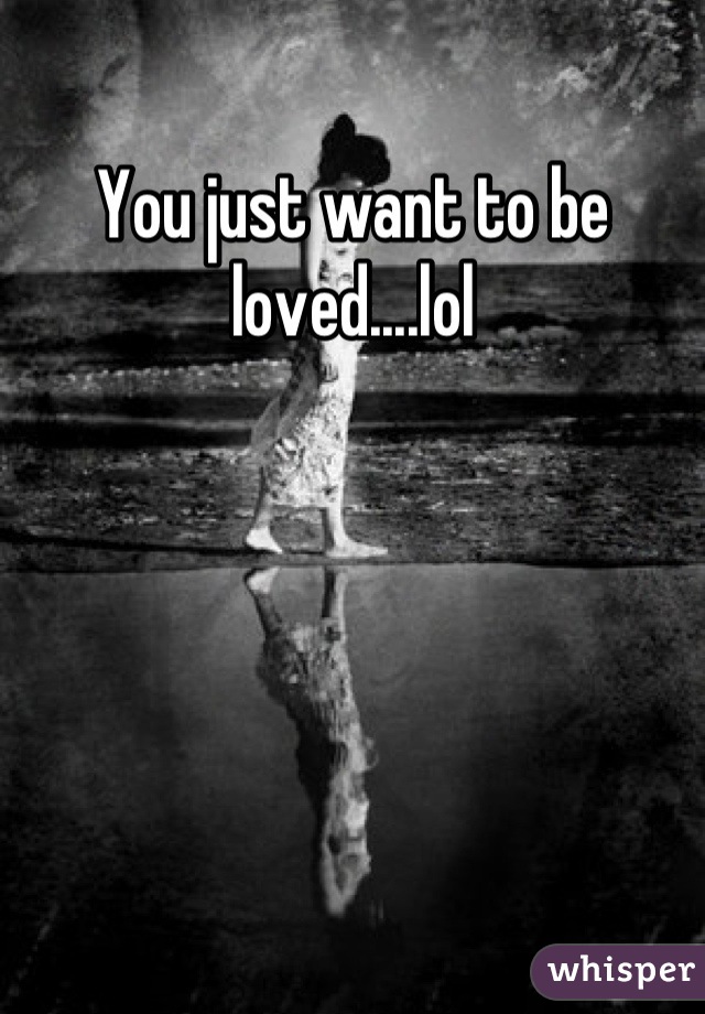 You just want to be loved....lol