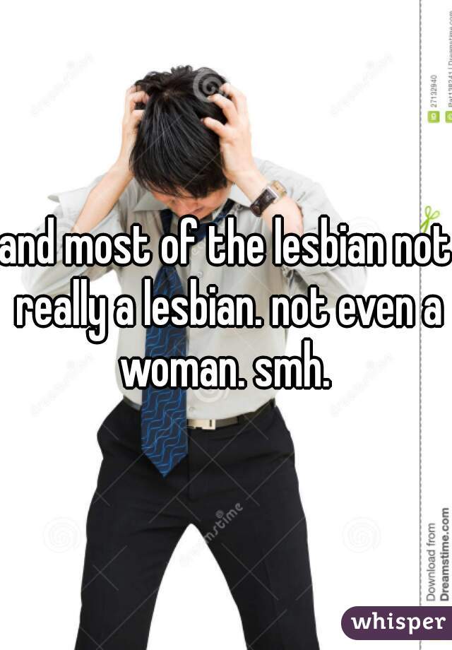and most of the lesbian not really a lesbian. not even a woman. smh. 