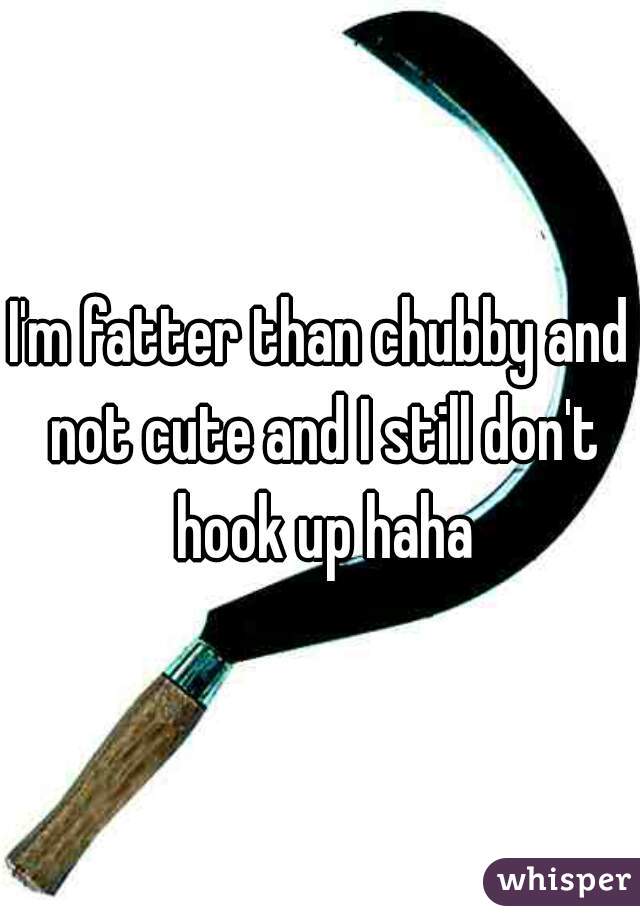 I'm fatter than chubby and not cute and I still don't hook up haha