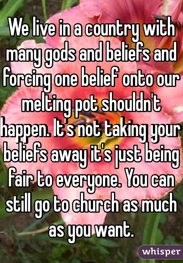 We live in a country with many gods and beliefs and forcing one belief onto our melting pot shouldn't happen. It's not taking your beliefs away it's just being fair to everyone. You can still go to church as much as you want. 