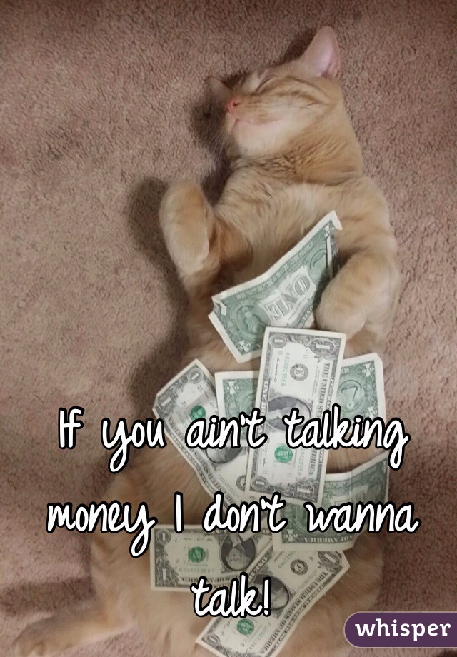 If you ain't talking money I don't wanna talk!