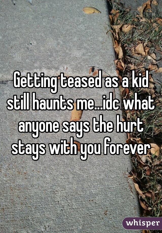 Getting teased as a kid still haunts me...idc what anyone says the hurt stays with you forever 