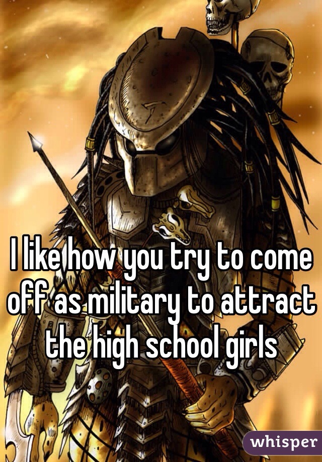 I like how you try to come off as military to attract the high school girls
