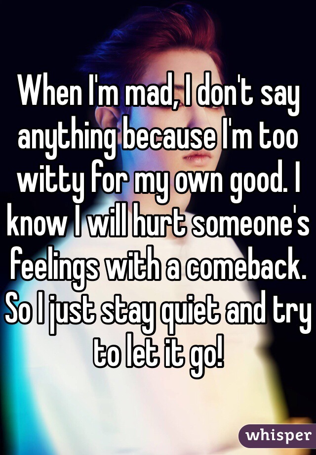 When I'm mad, I don't say anything because I'm too witty for my own good. I know I will hurt someone's feelings with a comeback. So I just stay quiet and try to let it go! 