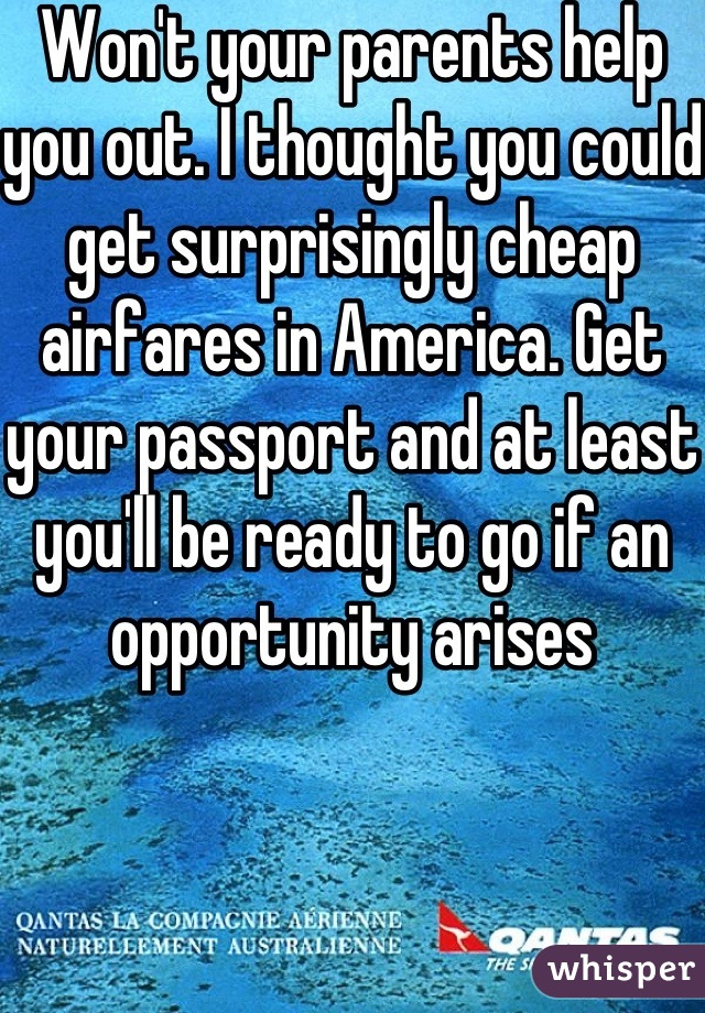 Won't your parents help you out. I thought you could get surprisingly cheap airfares in America. Get your passport and at least you'll be ready to go if an opportunity arises