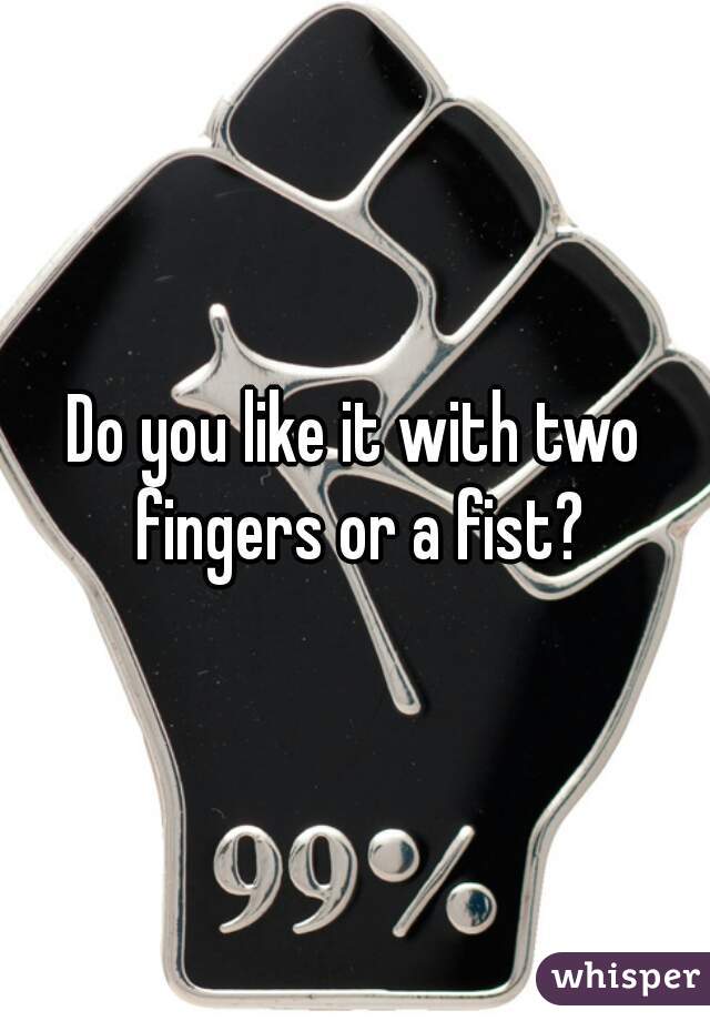 Do you like it with two fingers or a fist?