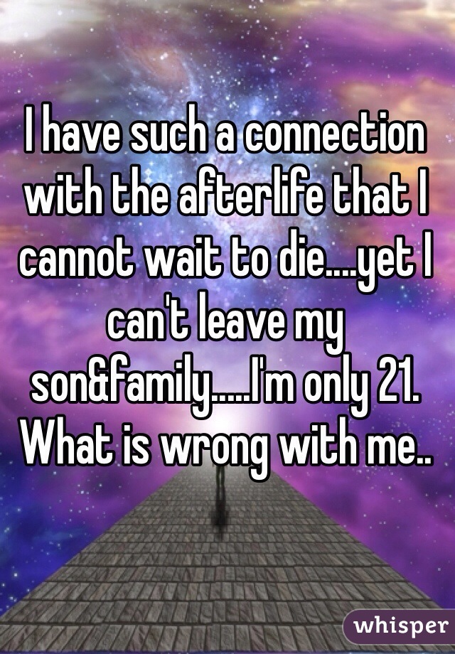 I have such a connection with the afterlife that I cannot wait to die....yet I can't leave my son&family.....I'm only 21. What is wrong with me..