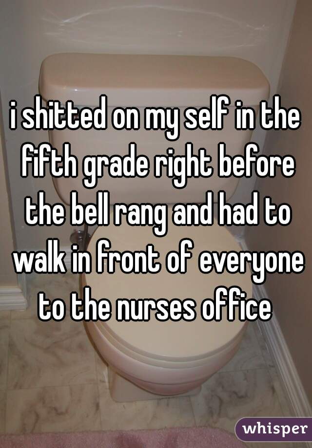 i shitted on my self in the fifth grade right before the bell rang and had to walk in front of everyone to the nurses office 
