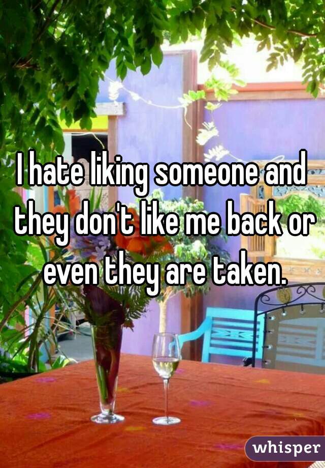 I hate liking someone and they don't like me back or even they are taken.