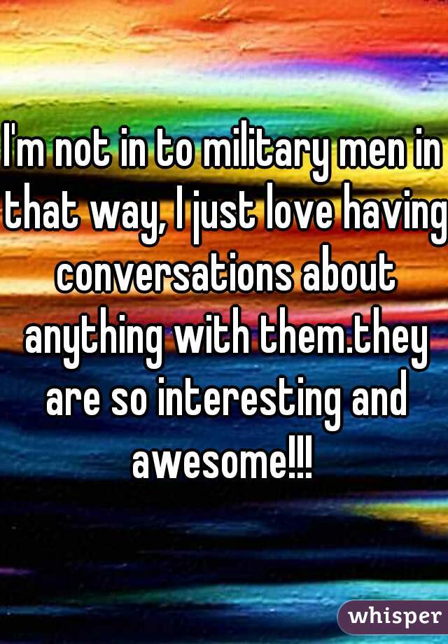 I'm not in to military men in that way, I just love having conversations about anything with them.they are so interesting and awesome!!! 