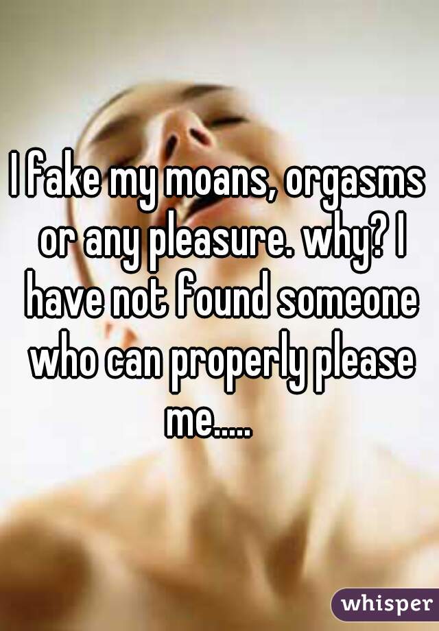 I fake my moans, orgasms or any pleasure. why? I have not found someone who can properly please me.....   