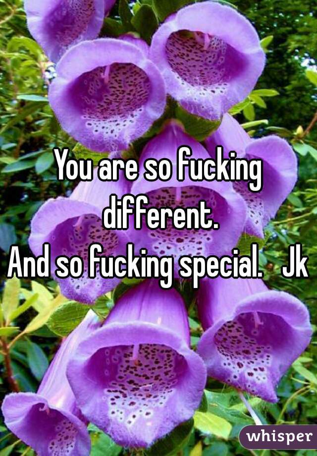You are so fucking different.
And so fucking special.   Jk