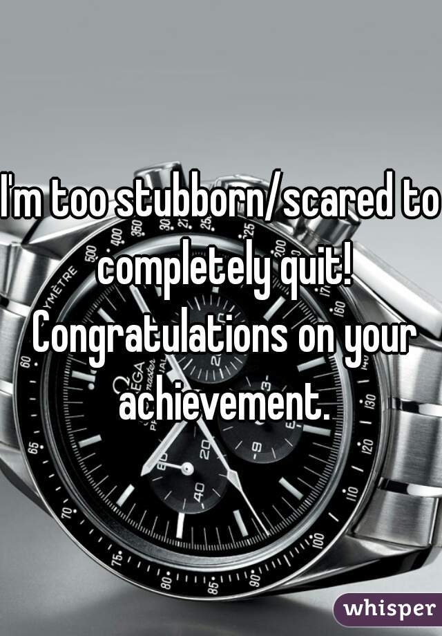 I'm too stubborn/scared to completely quit! Congratulations on your achievement.