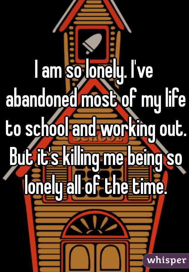 I am so lonely. I've abandoned most of my life to school and working out. But it's killing me being so lonely all of the time.