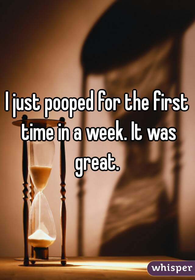 I just pooped for the first time in a week. It was great. 