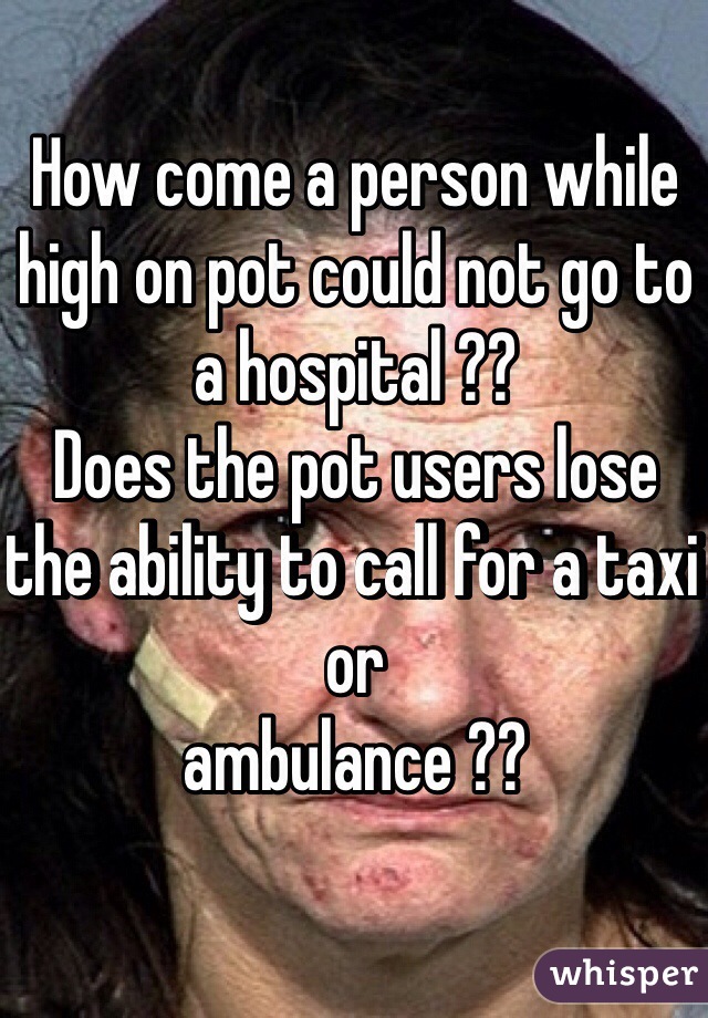How come a person while high on pot could not go to a hospital ??
Does the pot users lose the ability to call for a taxi or 
ambulance ??