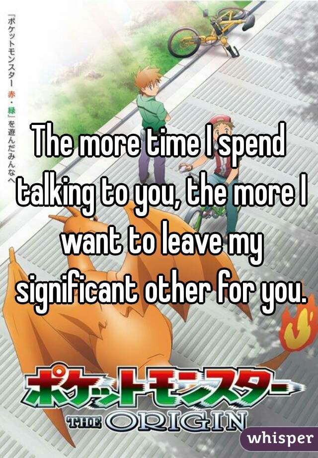 The more time I spend talking to you, the more I want to leave my significant other for you.