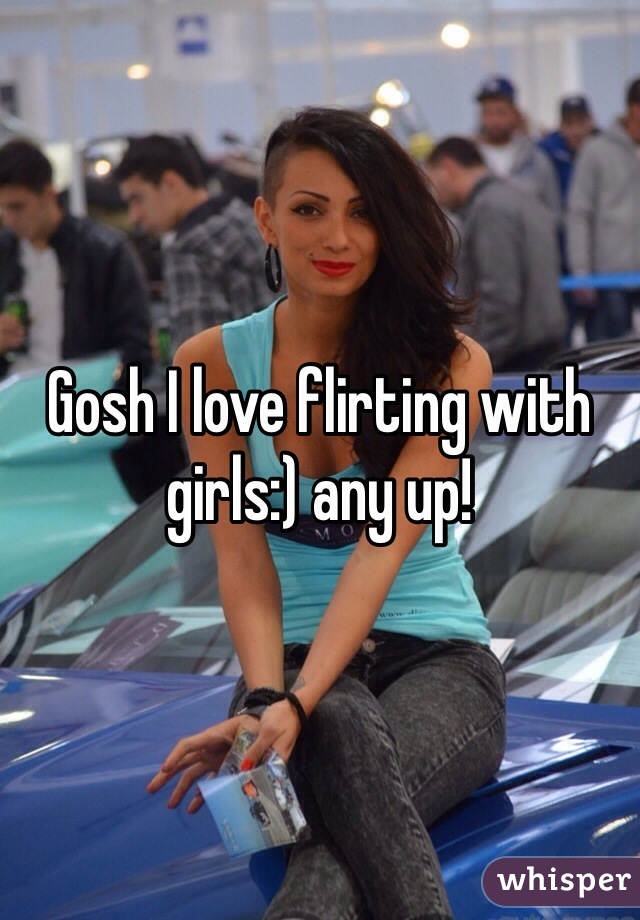Gosh I love flirting with girls:) any up!