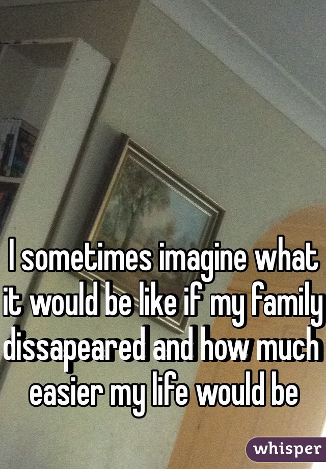 I sometimes imagine what it would be like if my family dissapeared and how much easier my life would be