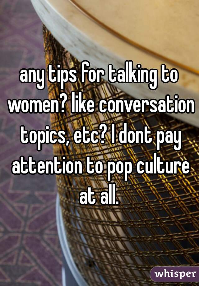 any tips for talking to women? like conversation topics, etc? I dont pay attention to pop culture at all. 
