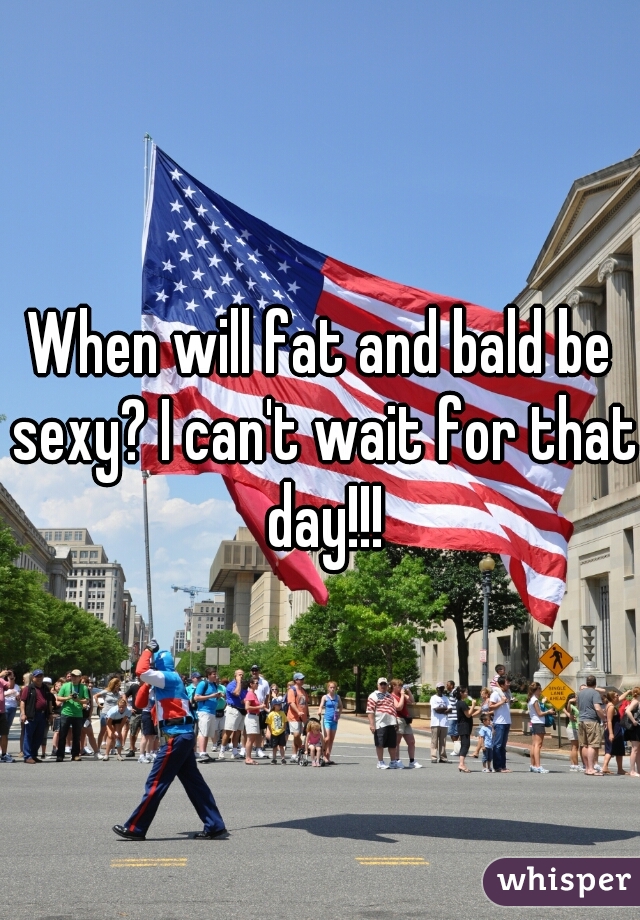 When will fat and bald be sexy? I can't wait for that day!!!