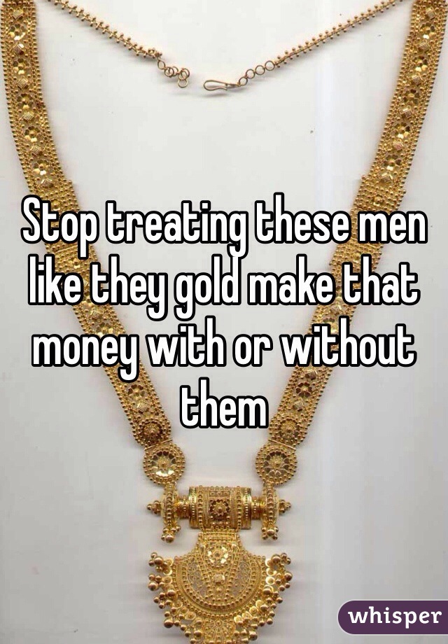 Stop treating these men like they gold make that money with or without them