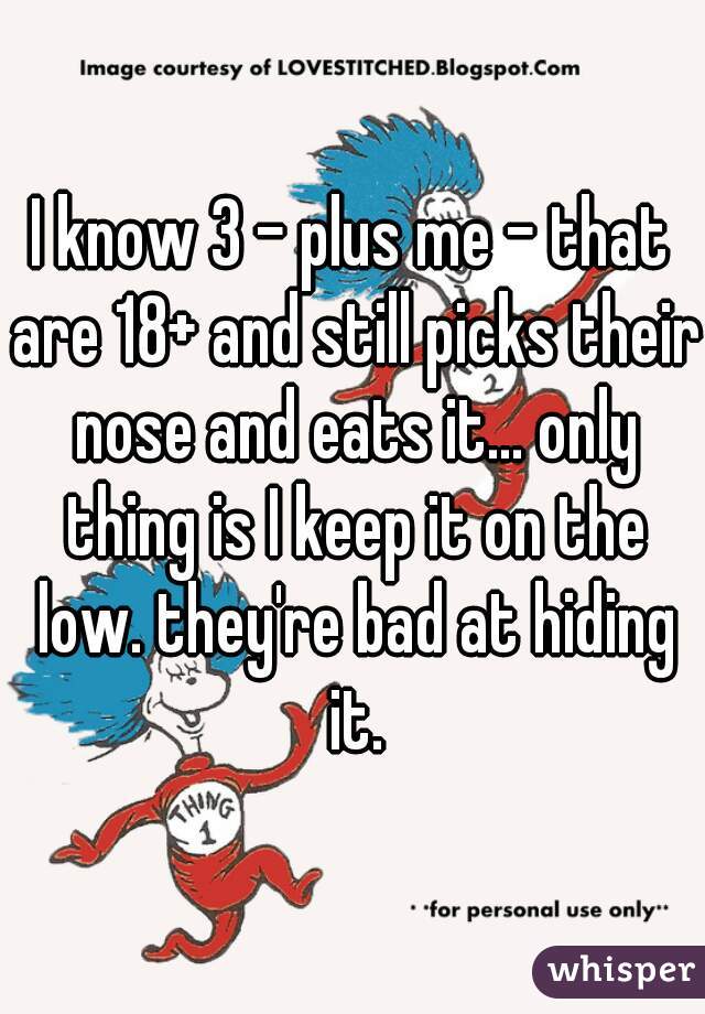 I know 3 - plus me - that are 18+ and still picks their nose and eats it... only thing is I keep it on the low. they're bad at hiding it.