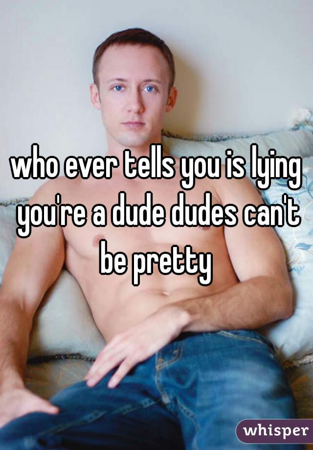 who ever tells you is lying you're a dude dudes can't be pretty 