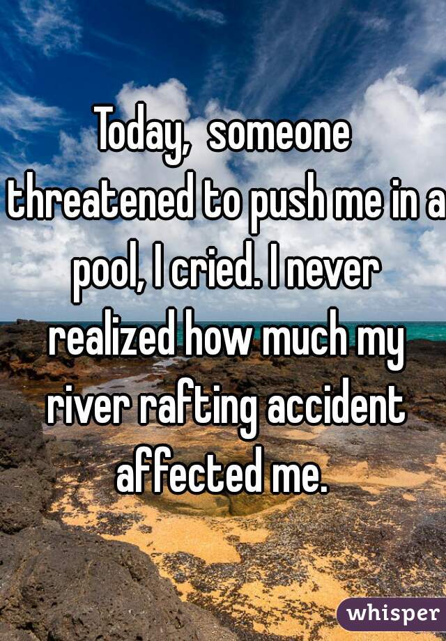 Today,  someone threatened to push me in a pool, I cried. I never realized how much my river rafting accident affected me. 

