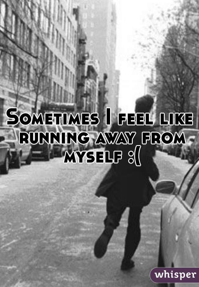 Sometimes I feel like running away from myself :(