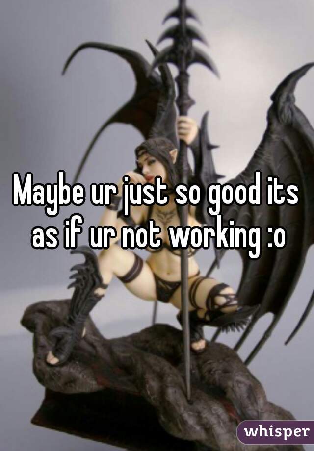 Maybe ur just so good its as if ur not working :o