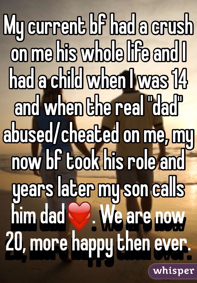 My current bf had a crush on me his whole life and I had a child when I was 14 and when the real "dad" abused/cheated on me, my now bf took his role and years later my son calls him dad❤️. We are now 20, more happy then ever.