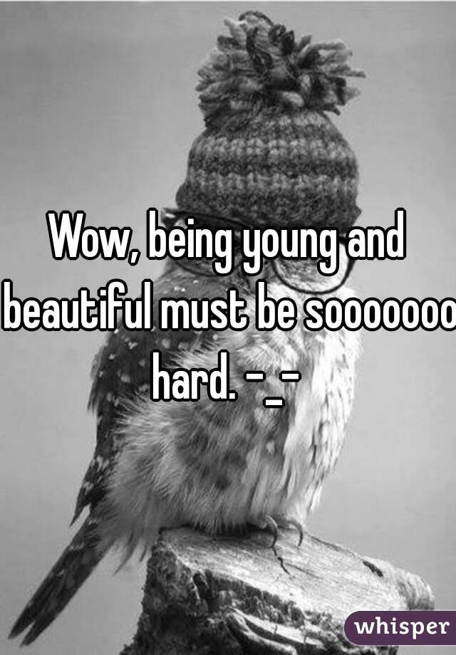 Wow, being young and beautiful must be sooooooo hard. -_- 