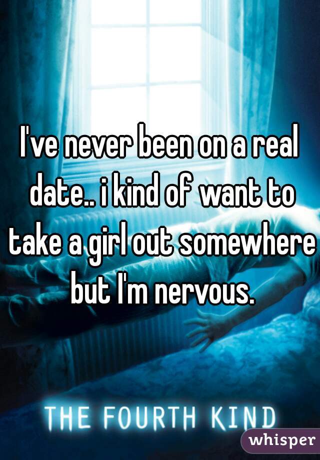 I've never been on a real date.. i kind of want to take a girl out somewhere but I'm nervous.