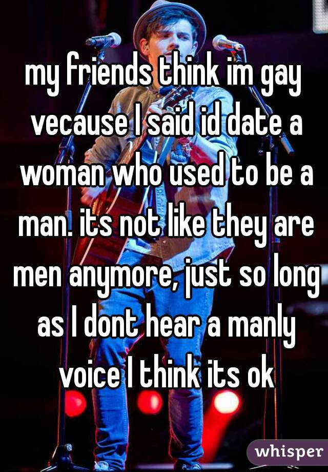 my friends think im gay vecause I said id date a woman who used to be a man. its not like they are men anymore, just so long as I dont hear a manly voice I think its ok