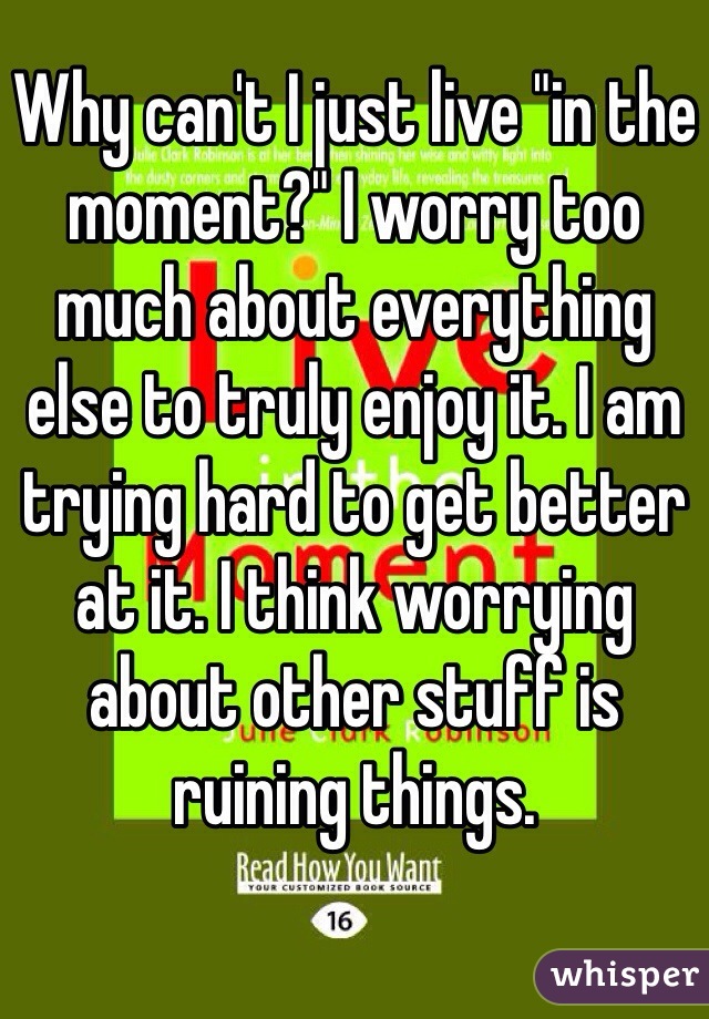 Why can't I just live "in the moment?" I worry too much about everything else to truly enjoy it. I am trying hard to get better at it. I think worrying about other stuff is ruining things. 