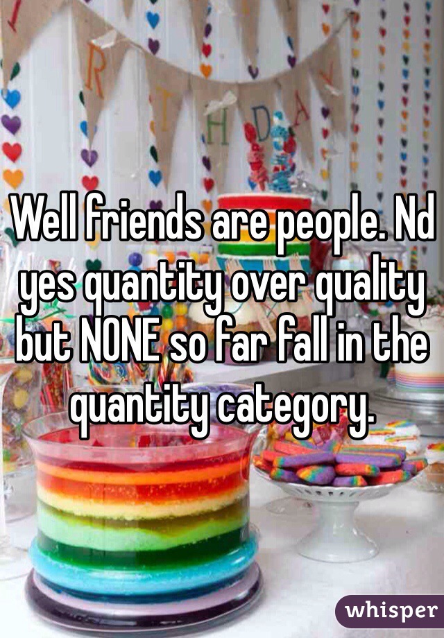 Well friends are people. Nd yes quantity over quality but NONE so far fall in the quantity category. 