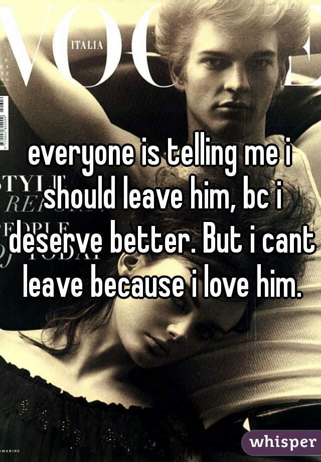 everyone is telling me i should leave him, bc i deserve better. But i cant leave because i love him.