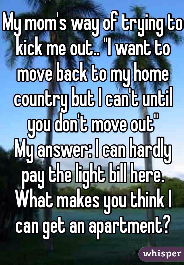 My mom's way of trying to kick me out.. "I want to move back to my home country but I can't until you don't move out" 
My answer: I can hardly pay the light bill here. What makes you think I can get an apartment? 