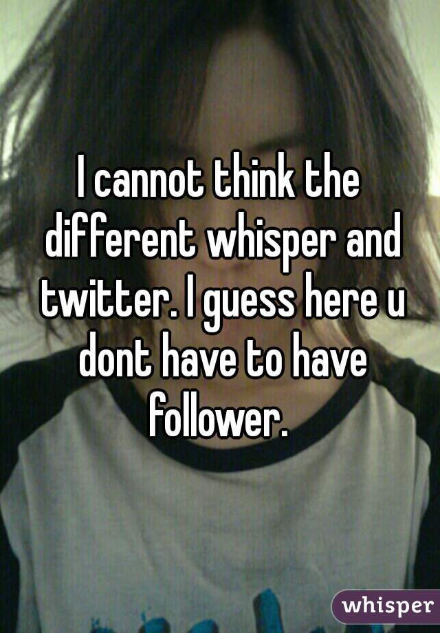 I cannot think the different whisper and twitter. I guess here u dont have to have follower. 