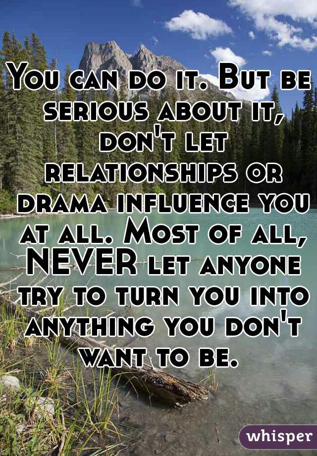 You can do it. But be serious about it, don't let relationships or drama influence you at all. Most of all, NEVER let anyone try to turn you into anything you don't want to be. 