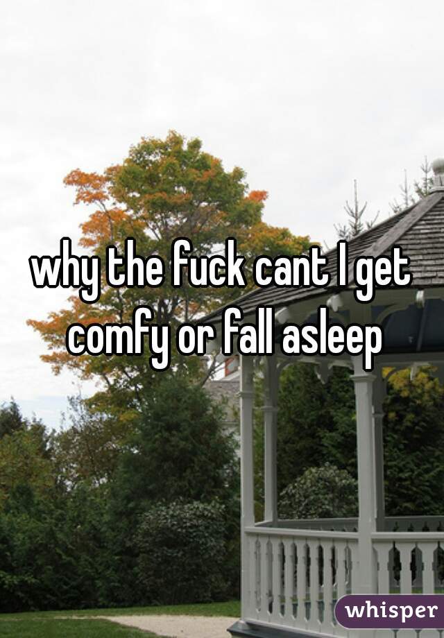 why the fuck cant I get comfy or fall asleep