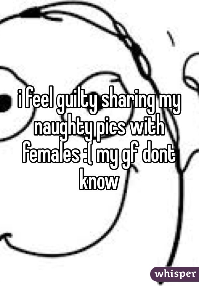 i feel guilty sharing my naughty pics with females :( my gf dont know 