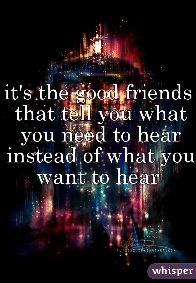 it's the good friends that tell you what you need to hear instead of what you want to hear 
