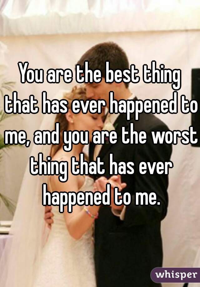 You are the best thing that has ever happened to me, and you are the worst thing that has ever happened to me.