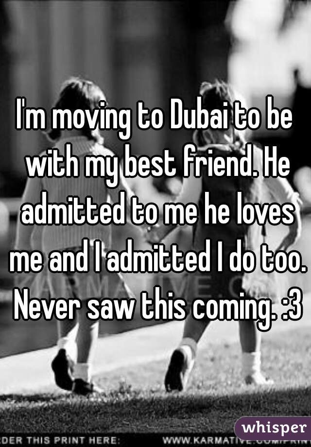 I'm moving to Dubai to be with my best friend. He admitted to me he loves me and I admitted I do too. Never saw this coming. :3