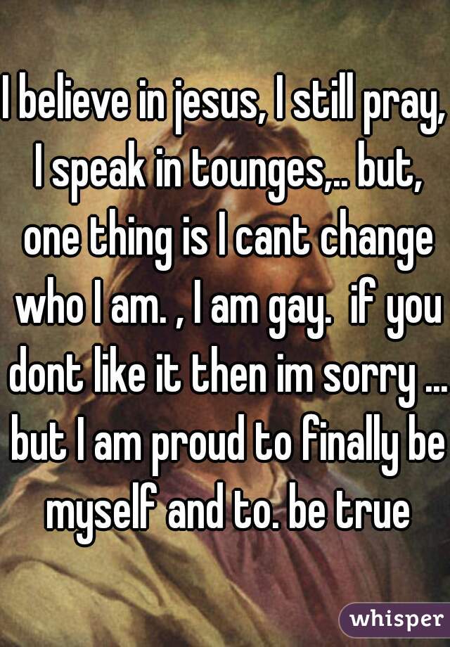 I believe in jesus, I still pray, I speak in tounges,.. but, one thing is I cant change who I am. , I am gay.  if you dont like it then im sorry ... but I am proud to finally be myself and to. be true